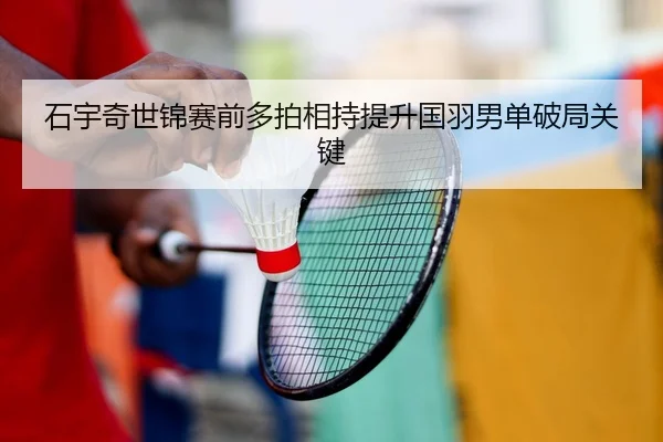 石宇奇世锦赛前多拍相持提升国羽男单破局关键